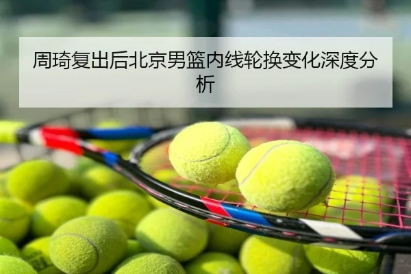 周琦复出后北京男篮内线轮换变化深度分析