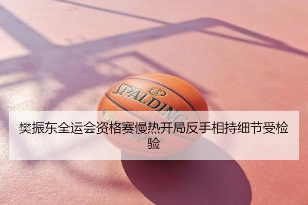 樊振东全运会资格赛慢热开局反手相持细节受检验